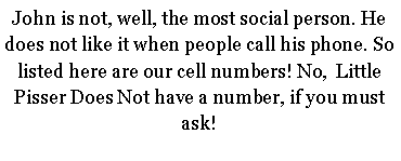 Text Box: John is not, well, the most social person. He does not like it when people call his phone. So listed here are our cell numbers! No,  Little Pisser Does Not have a number, if you must ask!